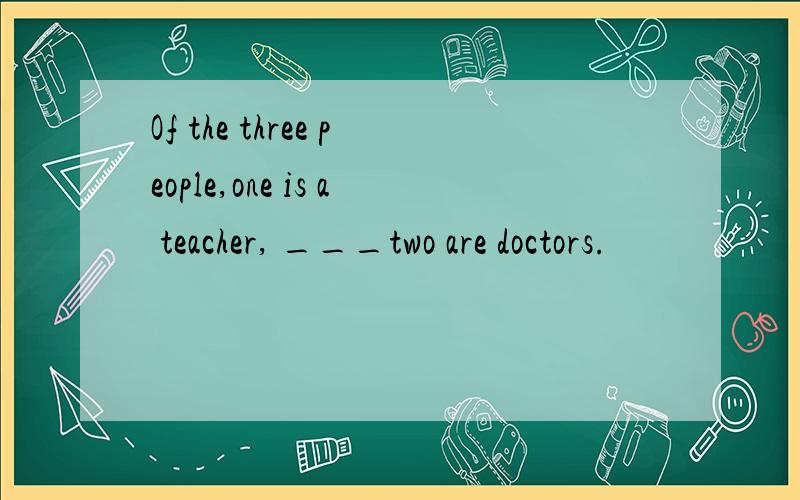 Of the three people,one is a teacher, ___two are doctors.