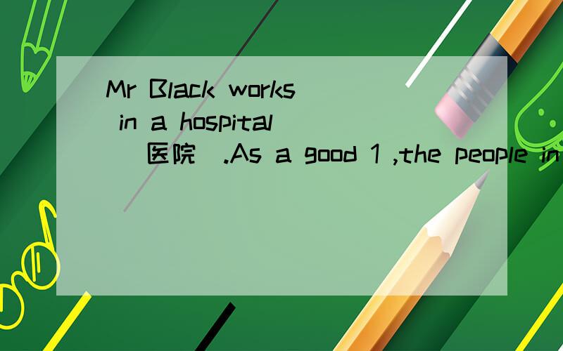 Mr Black works in a hospital (医院).As a good 1 ,the people in the town liMr Black works in a hospital (医院).As a good 1 ,the people in the town like him.He’s often 2 to the patients (病人) and looks them over carefully.3 he’s always busy