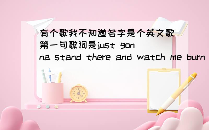 有个歌我不知道名字是个英文歌第一句歌词是just gonna stand there and watch me burn 谁帮我说出什么歌+++分.加多少无所谓.