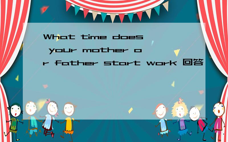 What time does your mother or father start work 回答