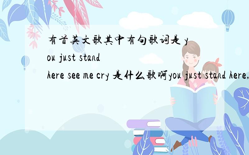 有首英文歌其中有句歌词是 you just stand here see me cry 是什么歌啊you just stand here,see me cry.you just stand here,let me burn.我只记得这些了~