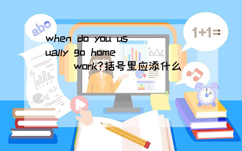 when do you usually go home ( )work?括号里应添什么