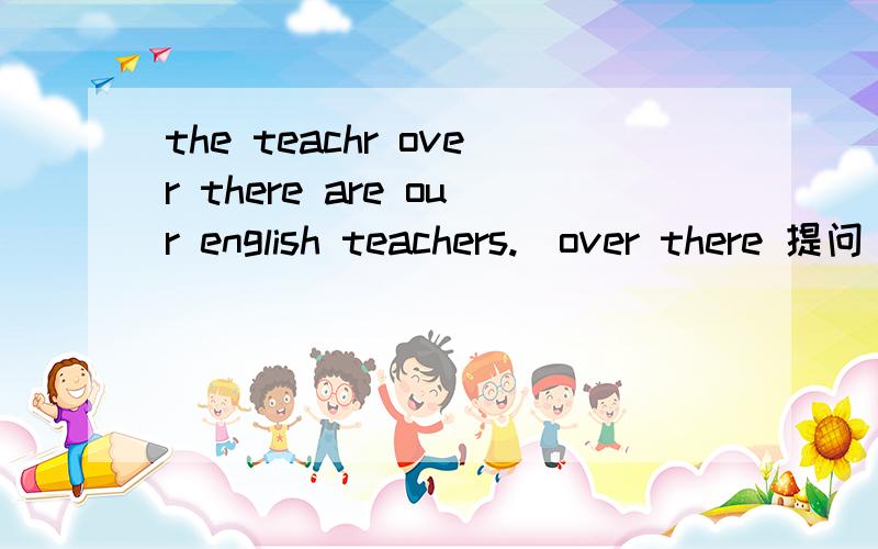 the teachr over there are our english teachers.(over there 提问）