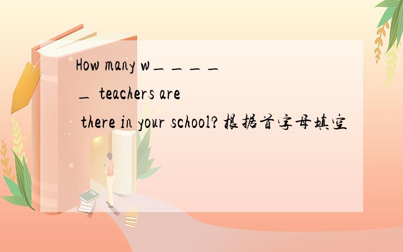 How many w_____ teachers are there in your school?根据首字母填空