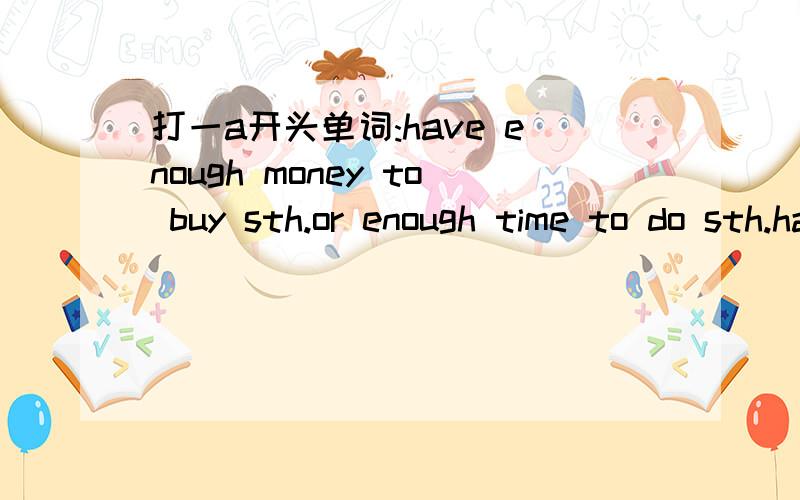 打一a开头单词:have enough money to buy sth.or enough time to do sth.have enough money to buy sth.or enough time to do sth.打一a开头单词.