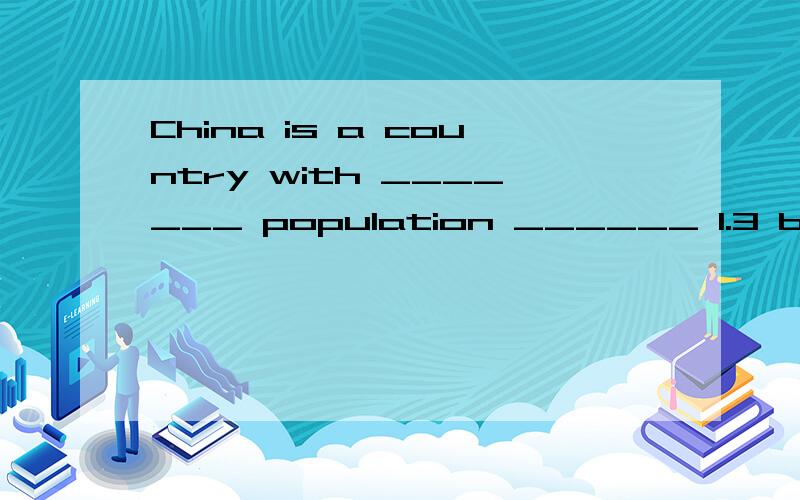 China is a country with _______ population ______ 1.3 billion .翻译：中国是一个拥有13亿人口的国家.这个题本来四个空,