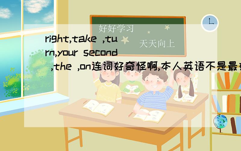 right,take ,turn,your second ,the ,on连词好奇怪啊,本人英语不是最好