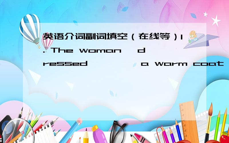 英语介词副词填空（在线等）1. The woman, dressed ———— a warm coat, didn't complain about the cold weather.    2. It is taken ---- granted that every child should learn mathematics.    3. The government has made a commitment to pro