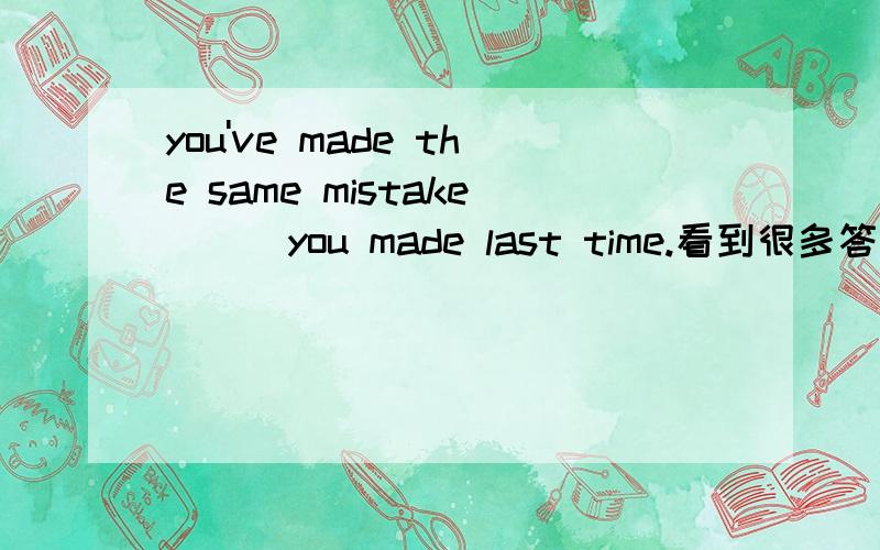 you've made the same mistake___you made last time.看到很多答案了,但就as 和that选定语从句请不要说固定句型,因为先行词前如果有the same修饰的时候时候,关系词只能选that
