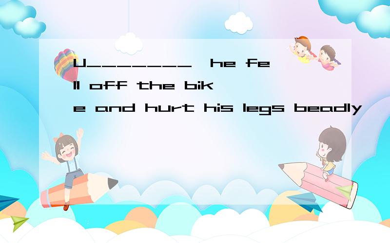 U_______,he fell off the bike and hurt his legs beadly,