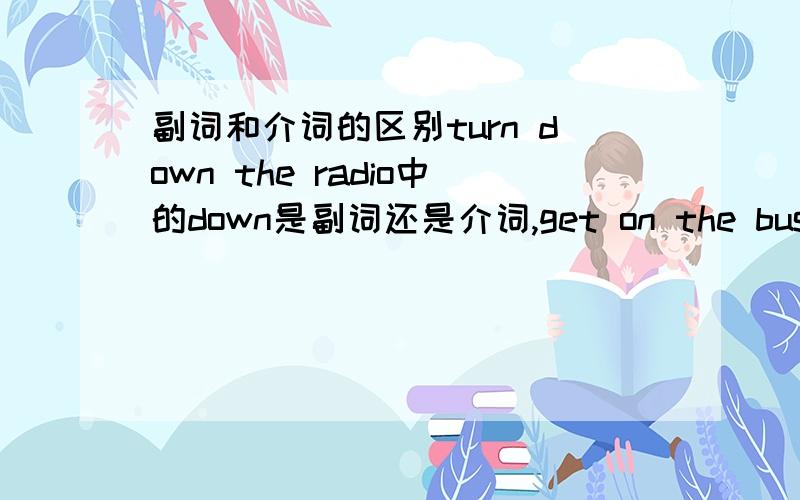 副词和介词的区别turn down the radio中的down是副词还是介词,get on the bus中的on是副词还是介词,代词（如it）加在哪个位置.为什么?如何区别?2楼的，那如何区别是介词还是副词