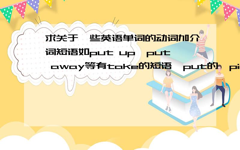 求关于一些英语单词的动词加介词短语如put up,put away等有take的短语,put的,pick的…动词加总之有很多,要全一点的,这些短语的意思我希望能总结一下,乘考试还没到之际了,一直困扰我好久了,我