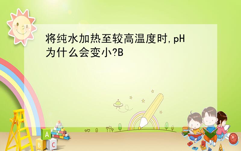 将纯水加热至较高温度时,pH为什么会变小?B