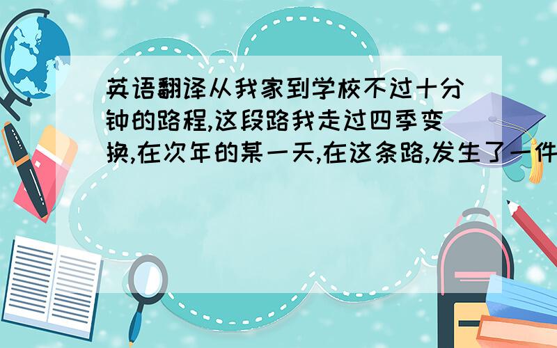 英语翻译从我家到学校不过十分钟的路程,这段路我走过四季变换,在次年的某一天,在这条路,发生了一件令我终生难忘的事情.