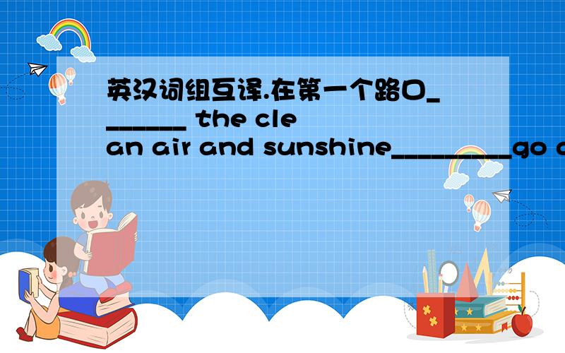 英汉词组互译.在第一个路口_______ the clean air and sunshine_________go down the North Street_______ time goes quickly_________根据汉语提示完成句子.1、You can go along the street and _________（在第一个路口向左转）.2