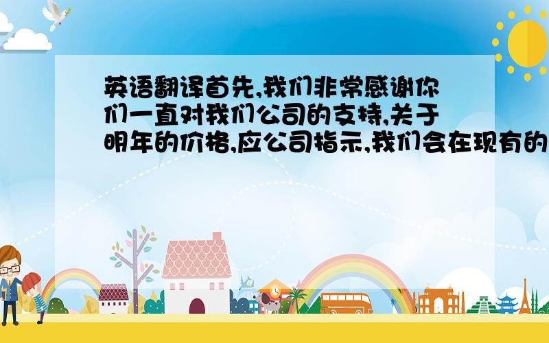 英语翻译首先,我们非常感谢你们一直对我们公司的支持,关于明年的价格,应公司指示,我们会在现有的价格上提升2% 由于人工成本和汇率等这些原因.但AS同意你们的价格在明年1-3月份订单中保