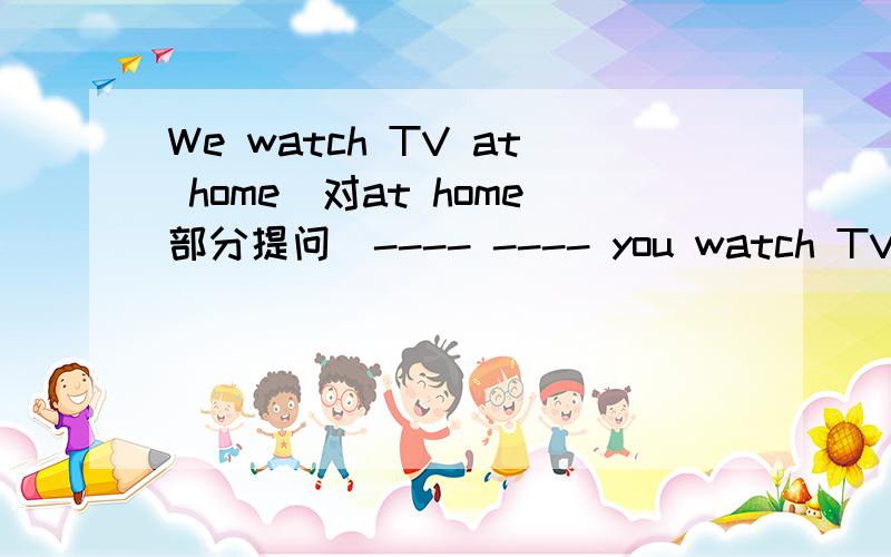 We watch TV at home(对at home部分提问）---- ---- you watch TV?