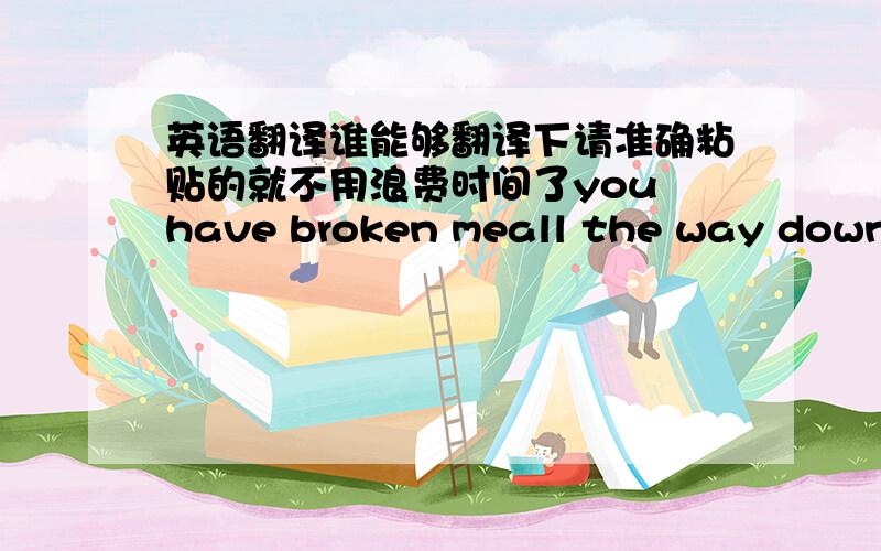 英语翻译谁能够翻译下请准确粘贴的就不用浪费时间了you have broken meall the way downupon my kneesand you have broken meall the way downyou'll be the last you'll seesome fight you gaveand i pushed you away from meand in the morni