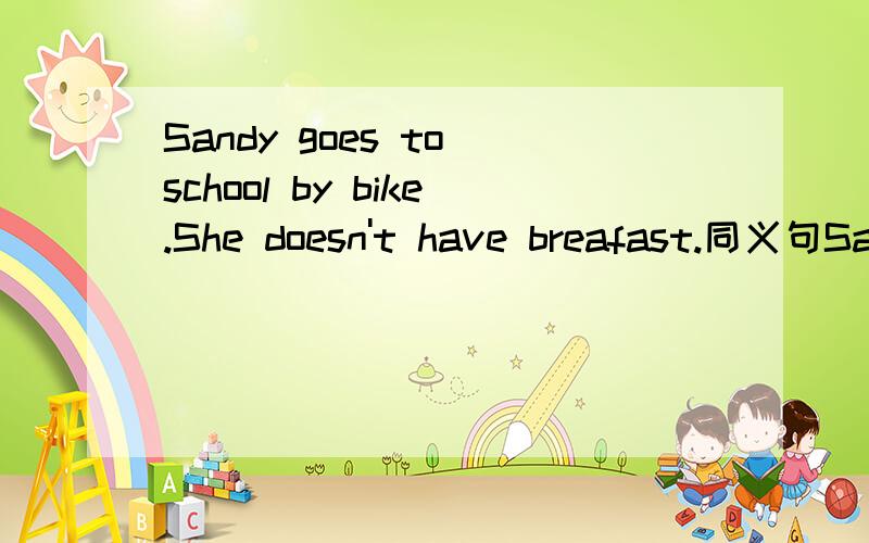 Sandy goes to school by bike.She doesn't have breafast.同义句Sandy ______ ________ school ______ _______ breakfast.