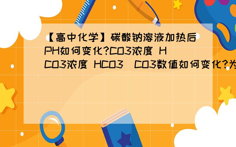 【高中化学】碳酸钠溶液加热后PH如何变化?CO3浓度 HCO3浓度 HCO3／CO3数值如何变化?为什么?