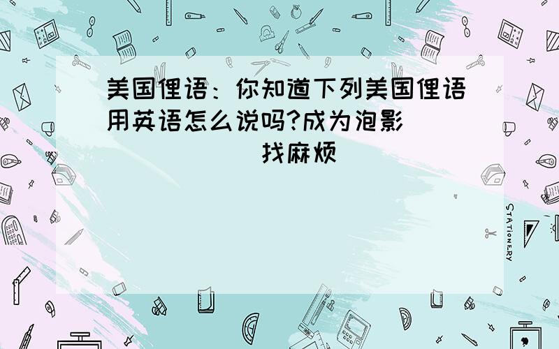 美国俚语：你知道下列美国俚语用英语怎么说吗?成为泡影（　　　　　　）找麻烦（　　　　　　　　　　）万事通（　　　　　　　　　　　）小事一桩（　　　　　　　　　　）