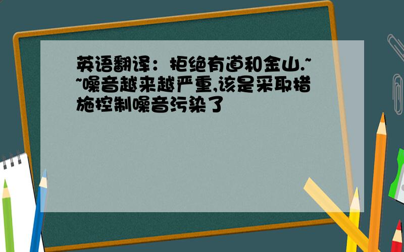 英语翻译：拒绝有道和金山.~~噪音越来越严重,该是采取措施控制噪音污染了