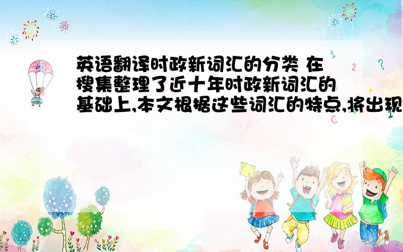 英语翻译时政新词汇的分类 在搜集整理了近十年时政新词汇的基础上,本文根据这些词汇的特点,将出现在一些重要会议和重要场合的时政新词汇进行了简单的分类