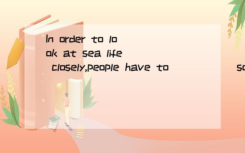 In order to look at sea life closely,people have to _____ some kinds of spe1.work in 2.work over 3.work out 4.work off 应该选几?希望能说明一下含义,