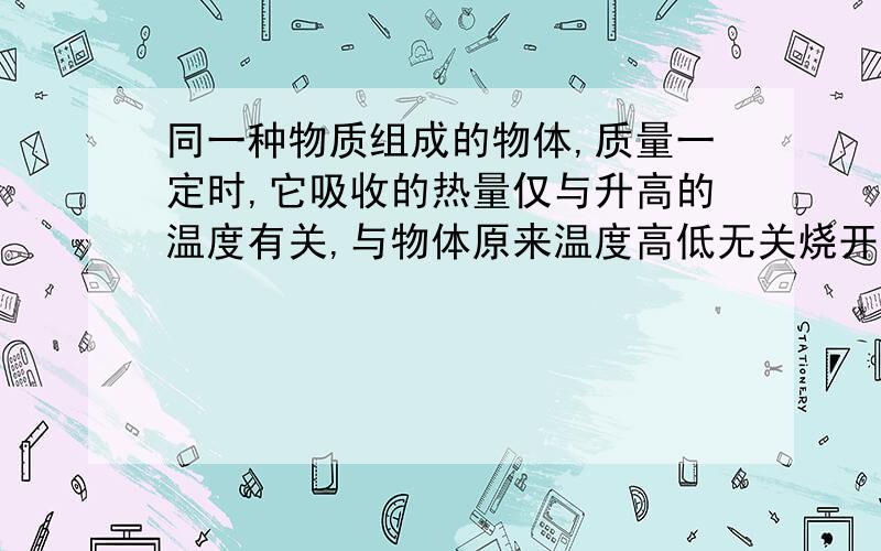 同一种物质组成的物体,质量一定时,它吸收的热量仅与升高的温度有关,与物体原来温度高低无关烧开一壶水所需的热量比烧一壶温水的多,这个题我觉得就应该看物体原来的温度吧,才能知道