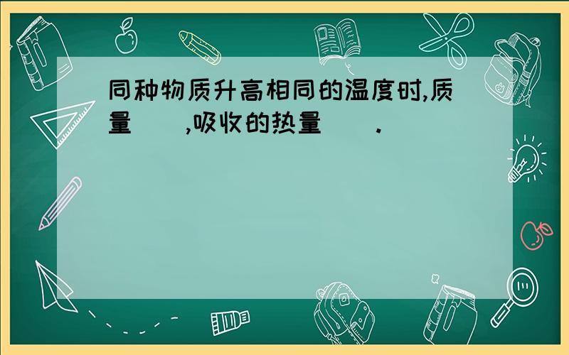 同种物质升高相同的温度时,质量（）,吸收的热量（）.