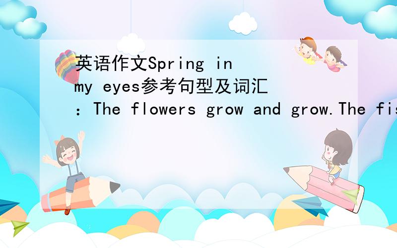 英语作文Spring in my eyes参考句型及词汇：The flowers grow and grow.The fish swim and swim.The wind blows and blows.The snow falls and falls.The leaves fall and fall....天气单词：wet,dry,hot,cool,warm,cold,sunny,windy,cloudy,rainy ..