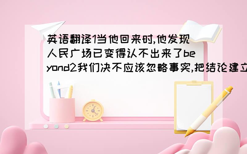 英语翻译1当他回来时,他发现人民广场已变得认不出来了beyond2我们决不应该忽略事实,把结论建立在想象之上base on3每位公民都应该讲道德,知道在公共场合如何表现behave4你以为谁应该对这次