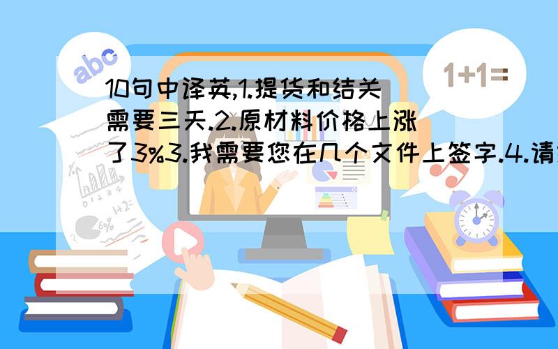 10句中译英,1.提货和结关需要三天.2.原材料价格上涨了3%3.我需要您在几个文件上签字.4.请给我们寄一些制造这些产品的材料.5.我们认为,在这种情况下要求我们降价是不可能的.6.我们今年的销