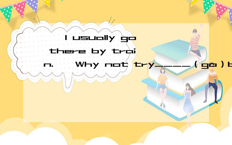 ——I usually go there by train.——Why not try____（go）by boat for a change.