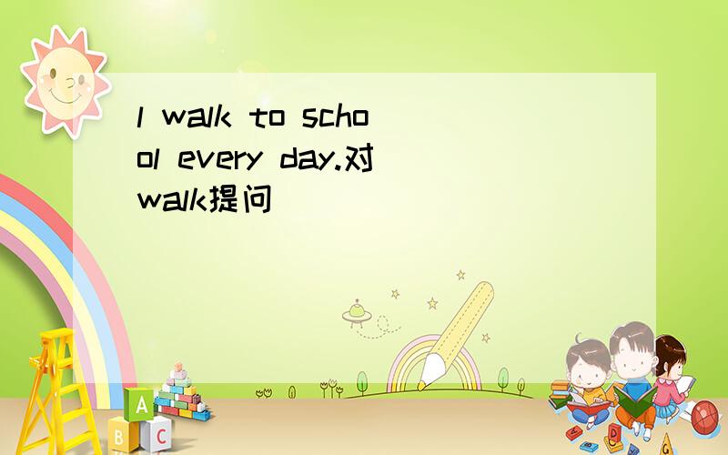 l walk to school every day.对walk提问