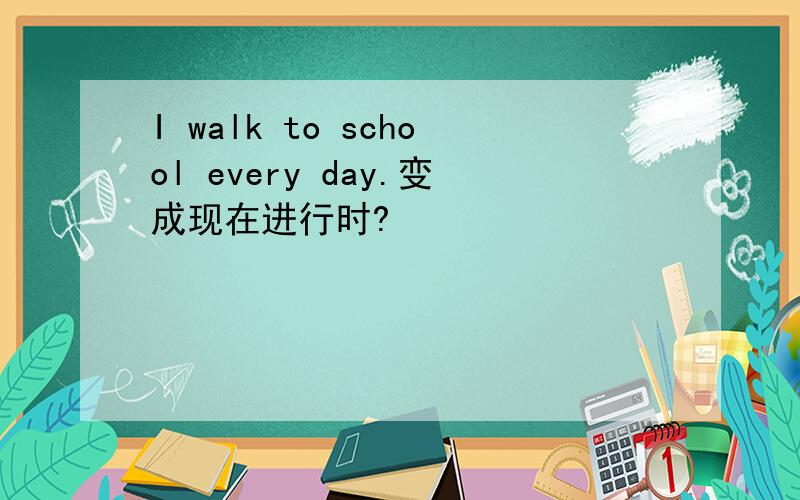 I walk to school every day.变成现在进行时?