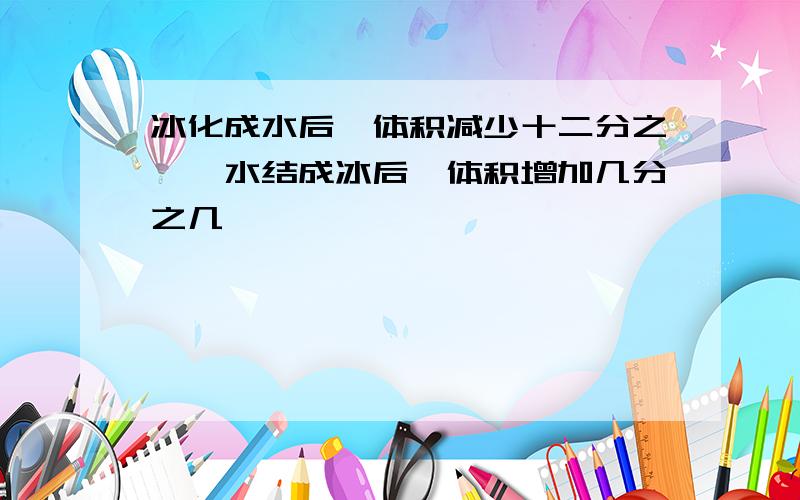 冰化成水后,体积减少十二分之一,水结成冰后,体积增加几分之几