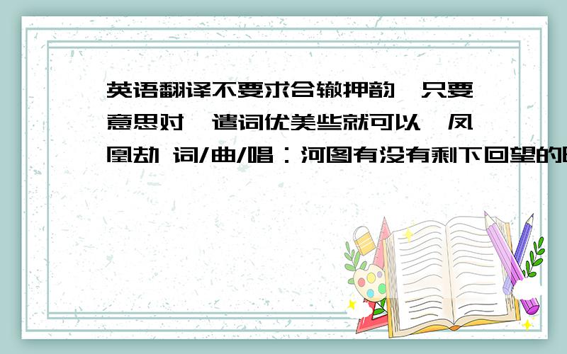 英语翻译不要求合辙押韵,只要意思对,遣词优美些就可以,凤凰劫 词/曲/唱：河图有没有剩下回望的时间再看我一眼我分不清天边是红云还是你燃起的火焰哪一世才是终点 彻悟却说不出再见有