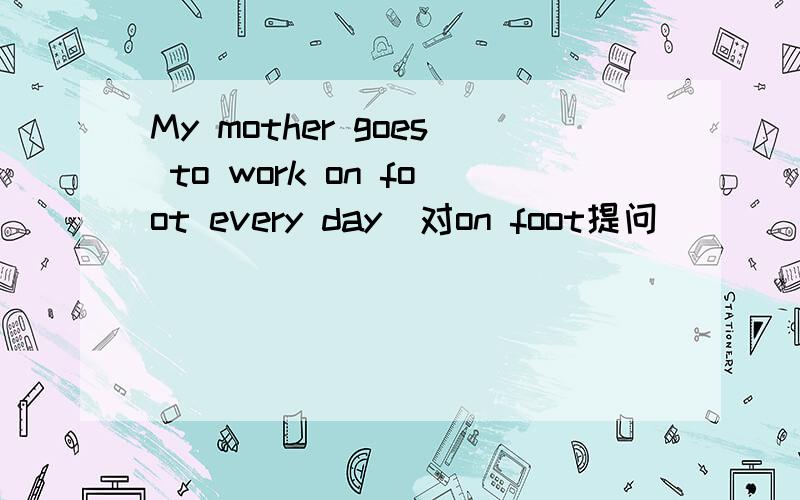 My mother goes to work on foot every day(对on foot提问）