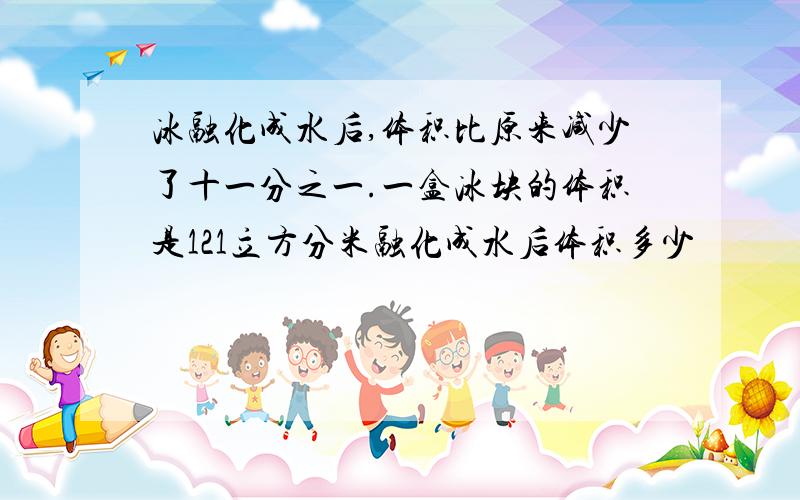 冰融化成水后,体积比原来减少了十一分之一.一盒冰块的体积是121立方分米融化成水后体积多少