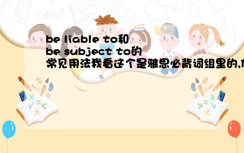 be liable to和 be subject to的常见用法我看这个是雅思必背词组里的,但是我觉得没怎么见过的样子请麻烦举几个常见的例子好么~别复制有道爱词霸上面的啥的中英文的哈谢谢大神们~