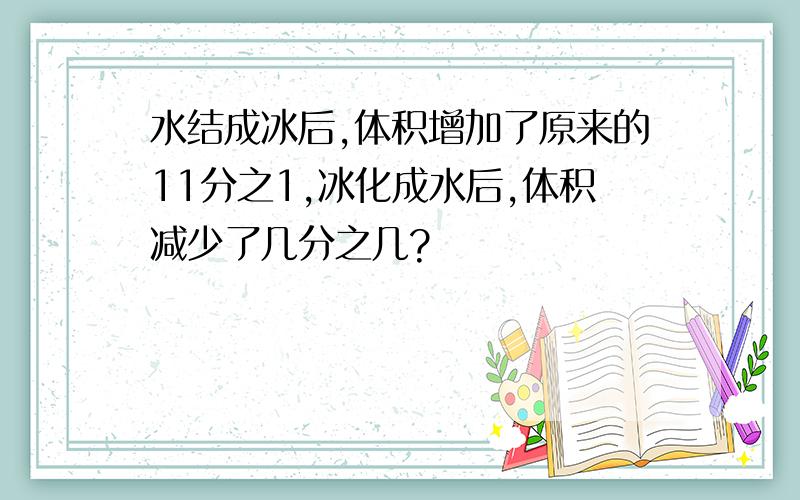 水结成冰后,体积增加了原来的11分之1,冰化成水后,体积减少了几分之几?