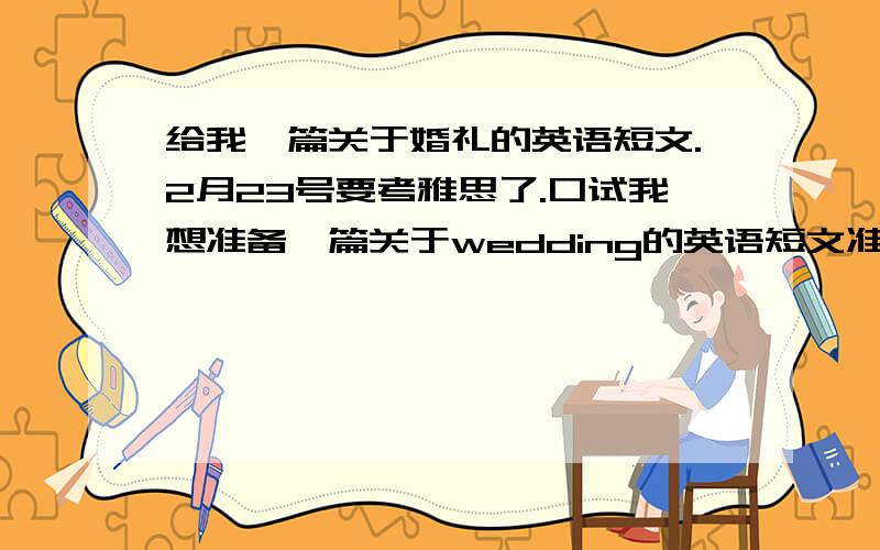 给我一篇关于婚礼的英语短文.2月23号要考雅思了.口试我想准备一篇关于wedding的英语短文准备一下.有高人能提供一篇么.我想要的是一篇描述一场婚礼的过程的英语短文。-