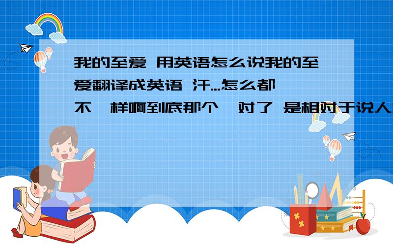 我的至爱 用英语怎么说我的至爱翻译成英语 汗...怎么都不一样啊到底那个嘛对了 是相对于说人或动物的