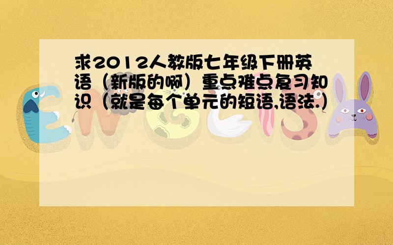 求2012人教版七年级下册英语（新版的啊）重点难点复习知识（就是每个单元的短语,语法.）