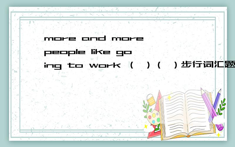more and more people like going to work （ ）（ ）步行词汇题