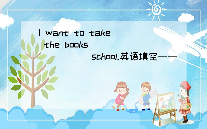 I want to take the books ________ school.英语填空——________ knife is this?------ It's Mike's.It's ten_______ eight.It's time for class.重谢!