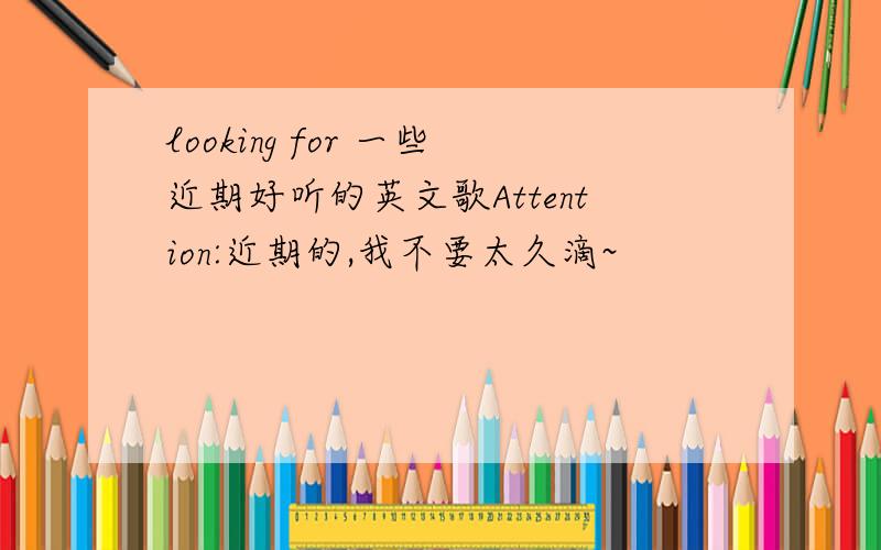 looking for 一些近期好听的英文歌Attention:近期的,我不要太久滴~