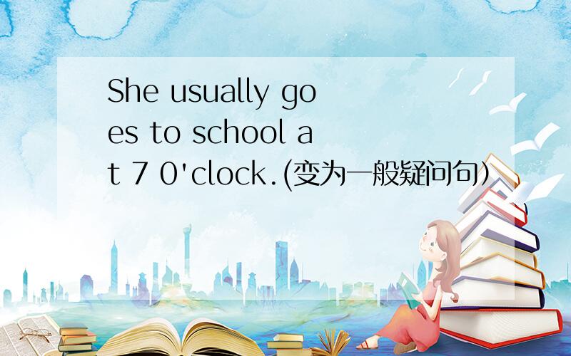 She usually goes to school at 7 0'clock.(变为一般疑问句）