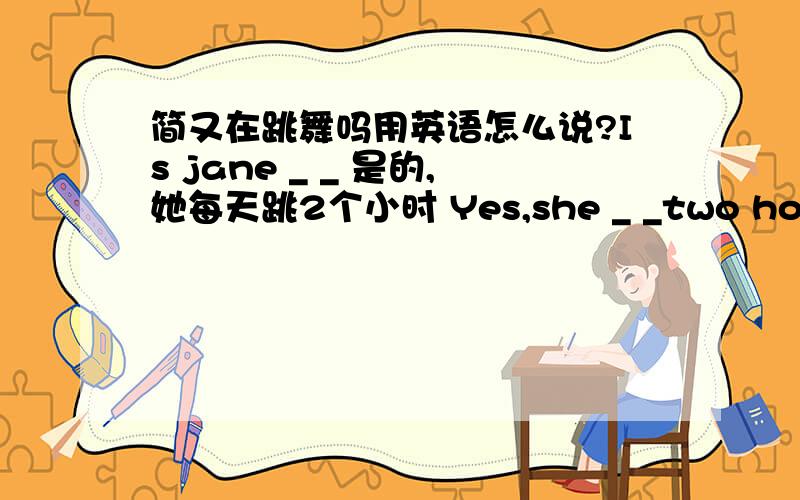 简又在跳舞吗用英语怎么说?Is jane _ _ 是的,她每天跳2个小时 Yes,she _ _two hours every day.